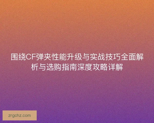围绕CF弹夹性能升级与实战技巧全面解析与选购指南深度攻略详解