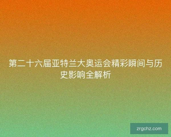 第二十六届亚特兰大奥运会精彩瞬间与历史影响全解析