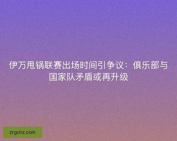伊万甩锅联赛出场时间引争议：俱乐部与国家队矛盾或再升级