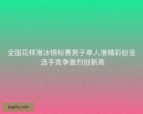 全国花样滑冰锦标赛男子单人滑精彩纷呈 选手竞争激烈创新高