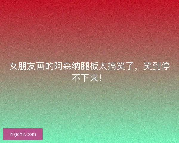 女朋友画的阿森纳腿板太搞笑了，笑到停不下来！