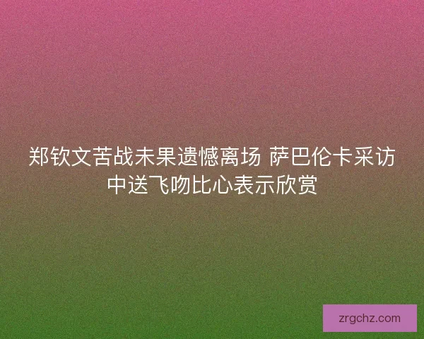 郑钦文苦战未果遗憾离场 萨巴伦卡采访中送飞吻比心表示欣赏