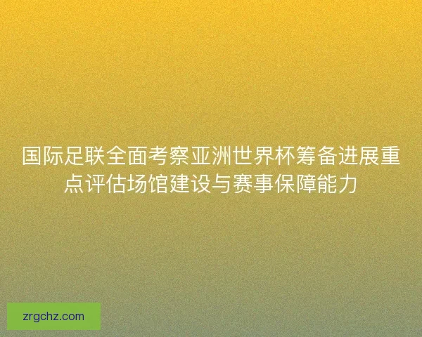 国际足联全面考察亚洲世界杯筹备进展重点评估场馆建设与赛事保障能力